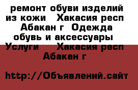 ремонт обуви изделий из кожи - Хакасия респ., Абакан г. Одежда, обувь и аксессуары » Услуги   . Хакасия респ.,Абакан г.